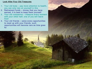Look After Four Old Treasures
1. Your old body C pay more attention to health,
you can only rely on yourself in this
2. Retirement funds C money that you have
earned, it is best to keep them yourself
3. Your old companion C treasure every moment
with your other half, one of you will leave
first!
4. Your old friends C seize every opportunities
to meet up with your friends, such
opportunities will become rare as time goes
by
 