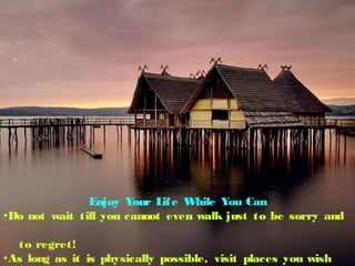 Enjoy Your Life While You Can
?Do not wait till you cannot even walk just to be sorry and
to regret!
?As long as it is physically possible, visit places you wish
 