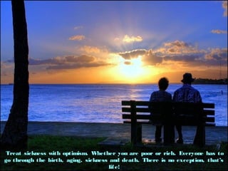Treat sickness with optimism. Whether you are poor or rich. Everyone has toTreat sickness with optimism. Whether you are poor or rich. Everyone has to
go through the birth, aging, sickness and death. There is no exception, thatsgo through the birth, aging, sickness and death. There is no exception, thats
life!life!
 
