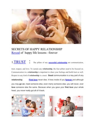 SECRETS OF HAPPY RELATIONSHIP
Reveal of happy life lessons –forever
1.TRUST : The pillars of any successful relationship are communication,
trust, respect, and love. To sustain any relationship, the four pillars need to be focused on.
Communication in a relationship is important to share your feelings and build trust as well.
Respect in any kind of relationship is a must. Good communication is a key part of any
relationship. First love never dies. It lives inside of you forever and although
you may go on, meet someone else, even marry someone else, you will never, ever
love someone else the same. Because when you gave your first love your whole
heart, you never really got all of it back.
 