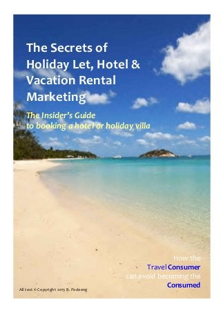 The Secrets of
   Holiday Let, Hotel &
   Vacation Rental
   Marketing
   The Insider’s Guide
   to booking a hotel or holiday villa




                                                      How the
                                             Travel Consumer
                                       can avoid becoming the
All text © Copyright 2013 B. Podaeng
                                                    Consumed
 