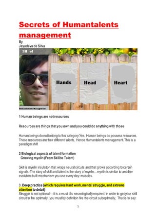 1
Secrets of Humantalents
management
By
Jayadeva de Silva
1 Human beings are notresources
Resources are things thatyou own andyou could do anything with those
Human beings do notbelong to this category.Yes, Human beings do possess resources.
Those resources are their different talents, Hence Humantalents management.This is a
paradigm shift
2 Biologicalaspects oftalentformation
Growing myelin (From Skillto Talent)
Skill is myelin insulation that wraps neuralcircuits and that grows according to certain
signals.The story of skill and talent is the story of myelin…myelin is similar to another
evolution-built mechanism you use every day: muscles.
3. Deep practice (which requires hard work,mentalstruggle,and extreme
attention to detail)
Struggle is notoptional— it is a must .it’s neurologicallyrequired:in orderto getyour skill
circuit to fire optimally, you mustby definition fire the circuit suboptimally; That is to say:
 