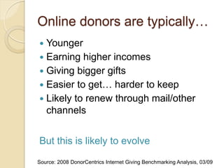Online donors are typically…
 Younger
 Earning higher incomes
 Giving bigger gifts
 Easier to get… harder to keep
 Likely to renew through mail/other
  channels


But this is likely to evolve
Source: 2008 DonorCentrics Internet Giving Benchmarking Analysis, 03/09
 