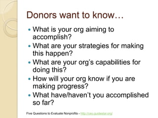 Donors want to know…
  What is your org aiming to
   accomplish?
  What are your strategies for making
   this happen?
  What are your org’s capabilities for
   doing this?
  How will your org know if you are
   making progress?
  What have/haven’t you accomplished
   so far?
Five Questions to Evaluate Nonprofits - http://ceo.guidestar.org/
 