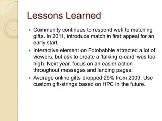 Lessons Learned
   Community continues to respond well to matching
    gifts. In 2011, introduce match in first appeal for an
    early start.
   Interactive element on Fotobabble attracted a lot of
    viewers, but ask to create a ‘talking e-card’ was too
    high. Next year, focus on an easier action
    throughout messages and landing pages.
   Average online gifts dropped 29% from 2009. Use
    custom gift-strings based on HPC in the future.
 