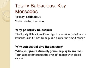 Totally Baldacious: Key
Messages
Totally Baldacious
Shave one for the Team.

Why go Totally Baldacious
The Totally Baldacious Campaign is a fun way to help raise
awareness and funds to help find a cure for blood cancer.

Why you should give Baldaciously
When you give Baldaciously, you’re helping to save lives.
Your support improves the lives of people with blood
cancer.
 