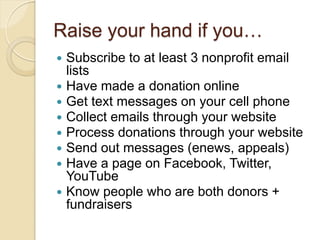 Raise your hand if you…
 Subscribe to at least 3 nonprofit email
  lists
 Have made a donation online
 Get text messages on your cell phone
 Collect emails through your website
 Process donations through your website
 Send out messages (enews, appeals)
 Have a page on Facebook, Twitter,
  YouTube
 Know people who are both donors +
  fundraisers
 