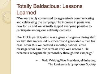 Totally Baldacious: Lessons
Learned
“We were truly committed to aggressively communicating
and celebrating the campaign. The increase in posts was
new for us; and we virtually tapped everyone possible to
participate among our celebrity contacts.

Our CEO’s participation was a game changer--a daring shift
for him that impressed our Board and generated a true fan
base. From this, we created a monthly national email
message from him that remains very well received. He
became a recognizable personality through this campaign.”

              –   Todd Whitley,Vice President, eMarketing,
                      The Leukemia & Lymphoma Society
 
