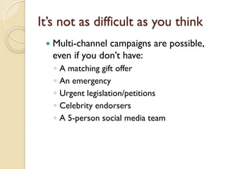 It’s not as difficult as you think
    Multi-channel campaigns are possible,
     even if you don’t have:
     ◦   A matching gift offer
     ◦   An emergency
     ◦   Urgent legislation/petitions
     ◦   Celebrity endorsers
     ◦   A 5-person social media team
 