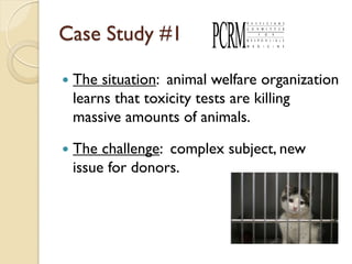 Case Study #1

   The situation: animal welfare organization
    learns that toxicity tests are killing
    massive amounts of animals.

   The challenge: complex subject, new
    issue for donors.
 