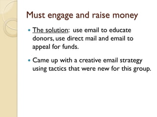 Must engage and raise money
   The solution: use email to educate
    donors, use direct mail and email to
    appeal for funds.
   Came up with a creative email strategy
    using tactics that were new for this group.
 