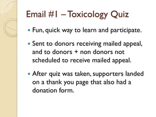 Email #1 – Toxicology Quiz
   Fun, quick way to learn and participate.
   Sent to donors receiving mailed appeal,
    and to donors + non donors not
    scheduled to receive mailed appeal.
   After quiz was taken, supporters landed
    on a thank you page that also had a
    donation form.
 