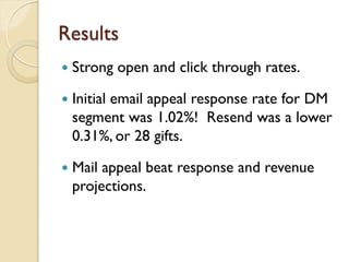 Results
   Strong open and click through rates.

   Initial email appeal response rate for DM
    segment was 1.02%! Resend was a lower
    0.31%, or 28 gifts.

   Mail appeal beat response and revenue
    projections.
 