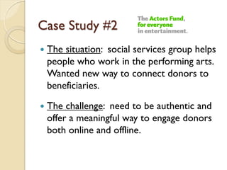 Case Study #2
   The situation: social services group helps
    people who work in the performing arts.
    Wanted new way to connect donors to
    beneficiaries.

   The challenge: need to be authentic and
    offer a meaningful way to engage donors
    both online and offline.
 