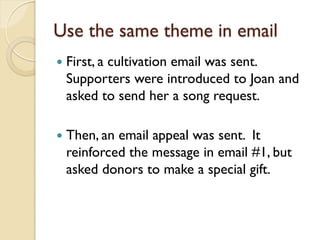 Use the same theme in email
   First, a cultivation email was sent.
    Supporters were introduced to Joan and
    asked to send her a song request.

   Then, an email appeal was sent. It
    reinforced the message in email #1, but
    asked donors to make a special gift.
 