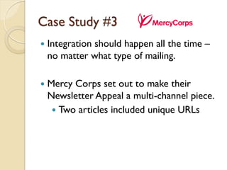 Case Study #3
   Integration should happen all the time –
    no matter what type of mailing.

   Mercy Corps set out to make their
    Newsletter Appeal a multi-channel piece.
      Two articles included unique URLs
 