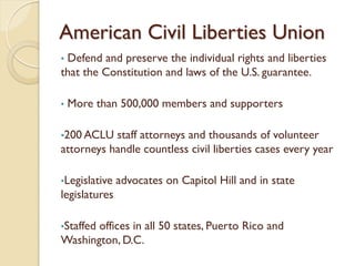 American Civil Liberties Union
•Defend and preserve the individual rights and liberties
that the Constitution and laws of the U.S. guarantee.

•   More than 500,000 members and supporters

•200 ACLU  staff attorneys and thousands of volunteer
attorneys handle countless civil liberties cases every year

•Legislative   advocates on Capitol Hill and in state
legislatures

•Staffed
       offices in all 50 states, Puerto Rico and
Washington, D.C.
 