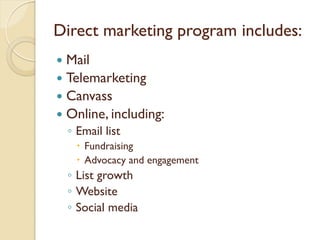 Direct marketing program includes:
 Mail
 Telemarketing
 Canvass
 Online, including:
    ◦ Email list
       Fundraising
       Advocacy and engagement
    ◦ List growth
    ◦ Website
    ◦ Social media
 