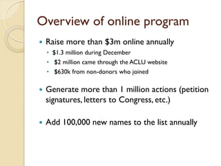 Overview of online program
   Raise more than $3m online annually
    • $1.3 million during December
    • $2 million came through the ACLU website
    • $630k from non-donors who joined

   Generate more than 1 million actions (petition
    signatures, letters to Congress, etc.)

   Add 100,000 new names to the list annually
 