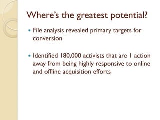 Where’s the greatest potential?
   File analysis revealed primary targets for
    conversion

   Identified 180,000 activists that are 1 action
    away from being highly responsive to online
    and offline acquisition efforts
 