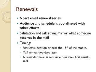 Renewals
   6 part email renewal series
   Audience and schedule is coordinated with
    other efforts
   Salutation and ask string mirror what someone
    receives in the mail
   Timing:
    ◦ First email sent on or near the 15th of the month.
    ◦ Mail arrives two days later
    ◦ A reminder email is sent nine days after first email is
      sent
 