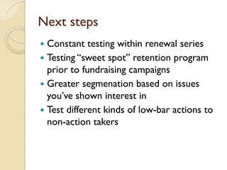 Next steps
 Constant testing within renewal series
 Testing “sweet spot” retention program
  prior to fundraising campaigns
 Greater segmenation based on issues
  you’ve shown interest in
 Test different kinds of low-bar actions to
  non-action takers
 