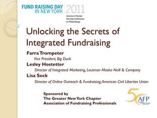 Unlocking the Secrets of
Integrated Fundraising
Farra Trompeter
   Vice President, Big Duck
Lesley Hostetter
   Director of Integrated Marketing, Lautman Maska Neill & Company
Lisa Sock
   Director of Online Outreach & Fundraising, American Civil Liberties Union

         Sponsored by
         The Greater New York Chapter
         Association of Fundraising Professionals
 