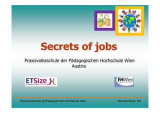 Secrets of jobs
   Praxisvolksschule der Pädagogischen Hochschule Wien
                          Austria




Praxisvolksschule der Pädagogischen Hochschule Wien   Manuela Ebner, MA
 