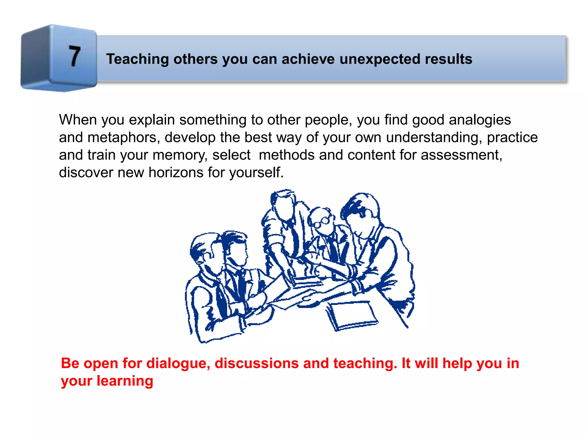Teaching others you can achieve unexpected results
When you explain something to other people, you find good analogies
and metaphors, develop the best way of your own understanding, practice
and train your memory, select methods and content for assessment,
discover new horizons for yourself.
Be open for dialogue, discussions and teaching. It will help you in
your learning
 