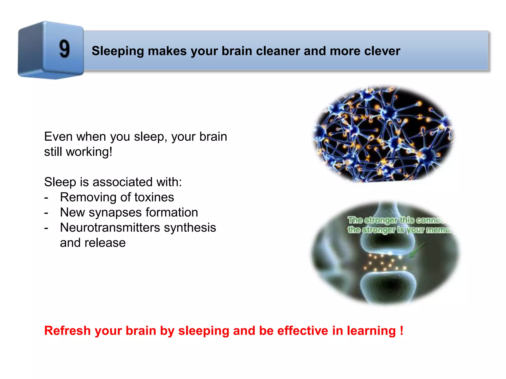 Sleeping makes your brain cleaner and more clever
Even when you sleep, your brain
still working!
Sleep is associated with:
- Removing of toxines
- New synapses formation
- Neurotransmitters synthesis
and release
Refresh your brain by sleeping and be effective in learning !
 