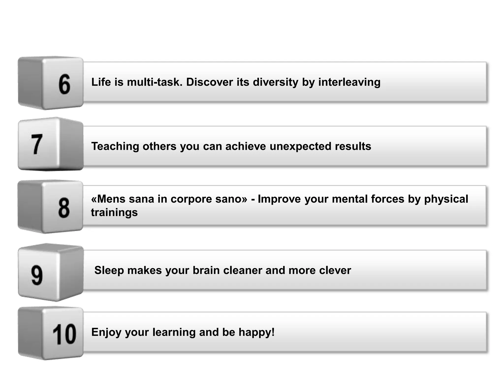 Teaching others you can achieve unexpected results
«Mens sana in corpore sano» - Improve your mental forces by physical
trainings
Sleep makes your brain cleaner and more clever
Enjoy your learning and be happy!
Life is multi-task. Discover its diversity by interleaving
 