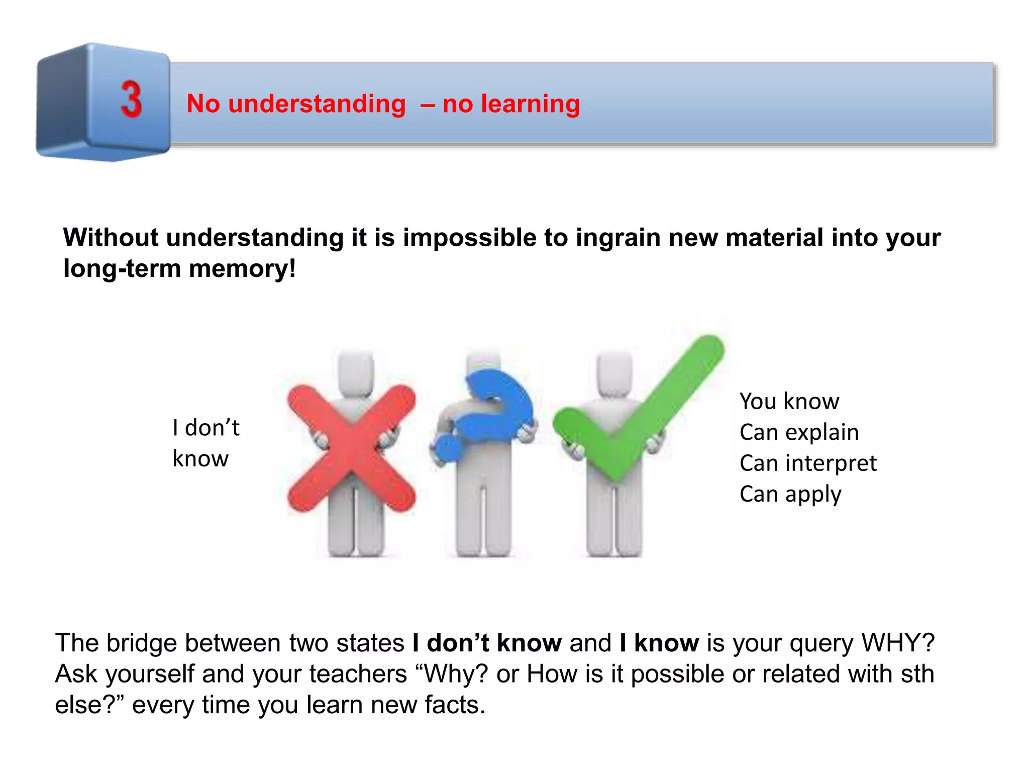 No understanding – no learning
Without understanding it is impossible to ingrain new material into your
long-term memory!
The bridge between two states I don’t know and I know is your query WHY?
Ask yourself and your teachers “Why? or How is it possible or related with sth
else?” every time you learn new facts.
I don’t
know
You know
Can explain
Can interpret
Can apply
 