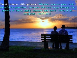 Treat sickness with optimism.  Whether you are poor, rich, powerful or powerless, everyone will have to go through the process of birth, aging, sickness and death, there is no exception, that’s life! 
