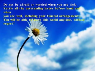 Do not be afraid or worried when you are sick. Settle all the outstanding issues before hand and when  you are well, including your funeral arrangements, You will be able to leave this world anytime, without regret! 