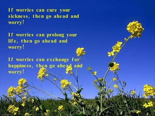 If worries can cure your sickness, then go ahead and worry! If worries can prolong your life, then go ahead and worry! If worries can exchange for happiness, then go ahead and worry! 