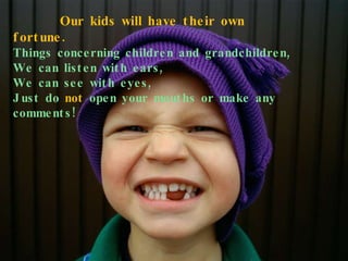 Our kids will have their own fortune. Things concerning children and grandchildren, We can listen with ears, We can see with eyes, Just do  not  open your mouths or make any comments! 