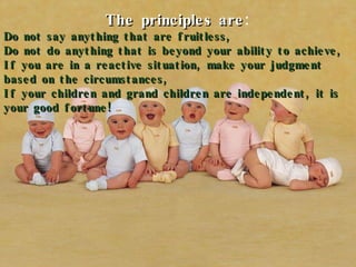 The principles are : Do not say anything that are fruitless, Do not do anything that is beyond your ability to achieve, If you are in a reactive situation, make your judgment based on the circumstances, If your children and grand children are independent, it is your good fortune! 