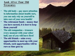 Look After Four Old Treasures The old body – pay more attention to information about health care, you can only rely on yourself to take care of your own health! The retirement funds – money that you have earned, it is best to keep them yourself The old companion – treasure every moment with your other half, one of you will leave first!   The old friends – seize every opportunities to meet up with your friends, such opportunities will be rare as time goes by 