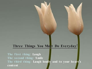 Three Things You Must Do Everyday! The first thing:  Laugh The second thing:  Smile The third thing:  Laugh loudly and to your heart’s content 