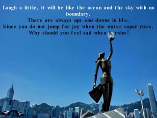 Laugh a little, it will be like the ocean and the sky with no boundary. There are always ups and downs in life, Since you do not jump for joy when the water vapor rises, Why should you feel sad when it rains! 