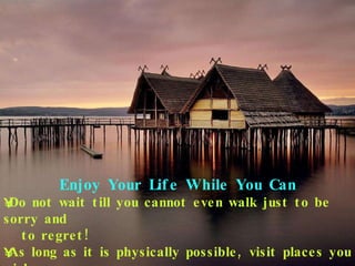 Enjoy Your Life While You Can Do not wait till you cannot even walk just to be sorry and  to regret! As long as it is physically possible, visit places you wish  to visit. 