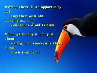 When there is an opportunity, get  together with old classmates, old  colleagues & old friends. The gathering is not just about  eating, the concern is there is not  much time left! 