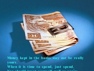 Money kept in the banks may not be really yours. When it is time to spend, just spend. You should treat yourself well as you’re getting old! 