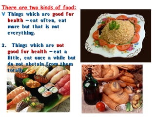 There are two kinds of food: Things which are  good for health  – eat often, eat more but that is not everything. 2.  Things which are  not good for health  – eat a little, eat once a while but do not abstain from them totally. 。 