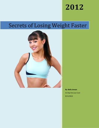 2012

Secrets of Losing Weight Faster




                      By: Bella Jonsan
                      31 Day Fat Loss Cure
                      9/11/2012
 