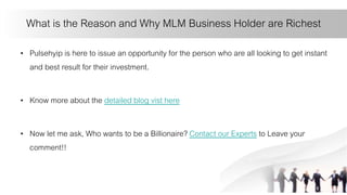 What is the Reason and Why MLM Business Holder are Richest
• Pulsehyip is here to issue an opportunity for the person who are all looking to get instant
and best result for their investment.
• Know more about the detailed blog vist here
• Now let me ask, Who wants to be a Billionaire? Contact our Experts to Leave your
comment!!
 