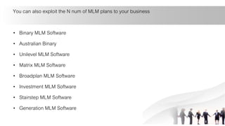 You can also exploit the N num of MLM plans to your business
• Binary MLM Software
• Australian Binary
• Unilevel MLM Software
• Matrix MLM Software
• Broadplan MLM Software
• Investment MLM Software
• Stairstep MLM Software
• Generation MLM Software
 