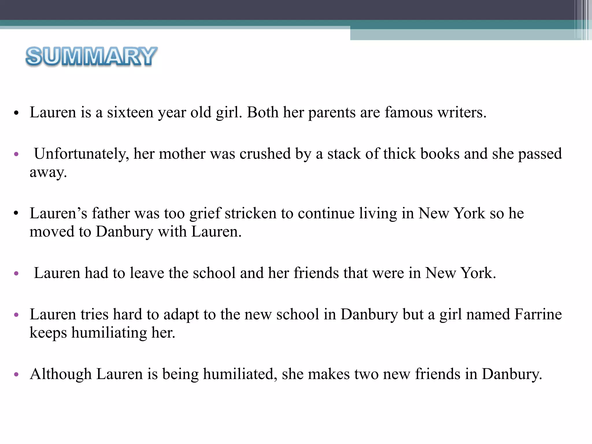 Lauren is a sixteen year old girl. Both her parents are famous writers. Unfortunately, her mother was crushed by a stack of thick books and she passed away.  Lauren’s father was too grief stricken to continue living in New York so he moved to Danbury with Lauren. Lauren had to leave the school and her friends that were in New York.  Lauren tries hard to adapt to the new school in Danbury but a girl named Farrine keeps humiliating her.  Although Lauren is being humiliated, she makes two new friends in Danbury. 