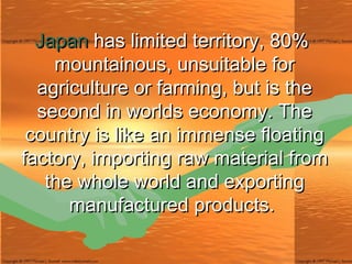 Japan  has limited territory, 80% mountainous, unsuitable for agriculture or farming, but is the second in worlds economy. The country is like an immense floating factory, importing raw materialfrom the whole world and exporting manufactured products.  