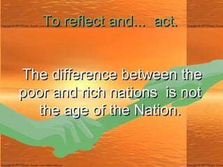 To reflect and ...   act.   The difference between the poor and rich nations  is not the age of the Nation. 